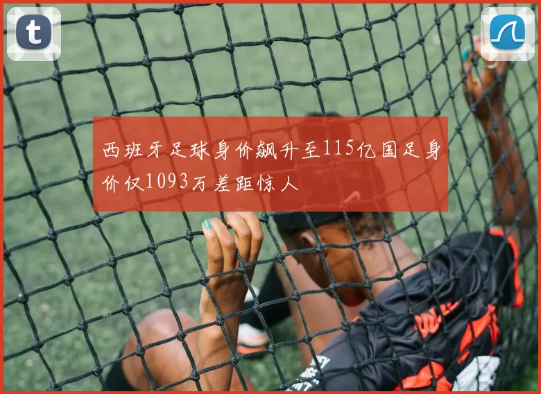 西班牙足球身价飙升至115亿国足身价仅1093万差距惊人
