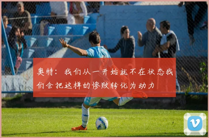 奥特：我们从一开始就不在状态我们会把这样的惨败转化为动力