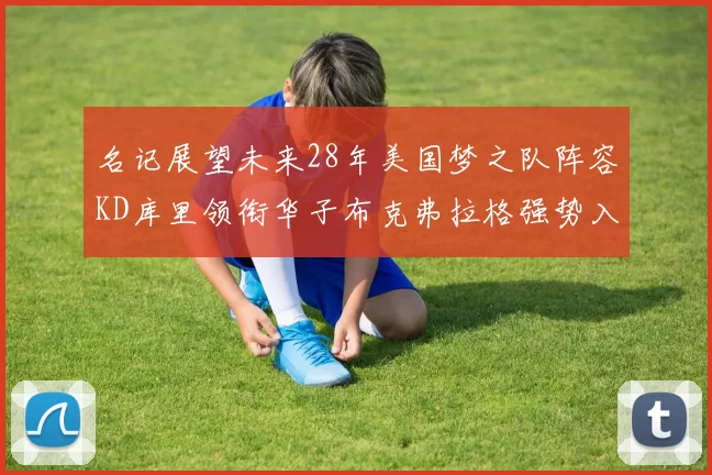 名记展望未来28年美国梦之队阵容KD库里领衔华子布克弗拉格强势入选