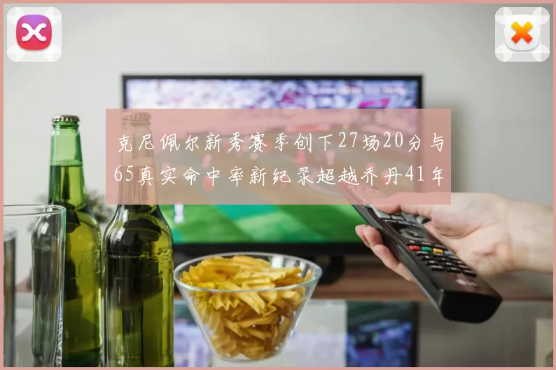 克尼佩尔新秀赛季创下27场20分与65真实命中率新纪录超越乔丹41年历史