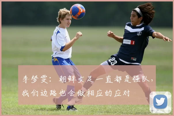 李梦雯：朝鲜女足一直都是强队，我们边路也会做相应的应对