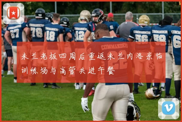 米兰老板四周后重返米兰内洛亲临训练场与高管共进午餐