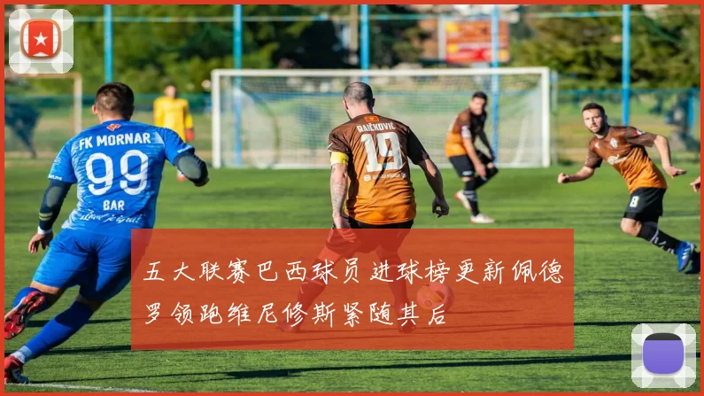 五大联赛巴西球员进球榜更新佩德罗领跑维尼修斯紧随其后