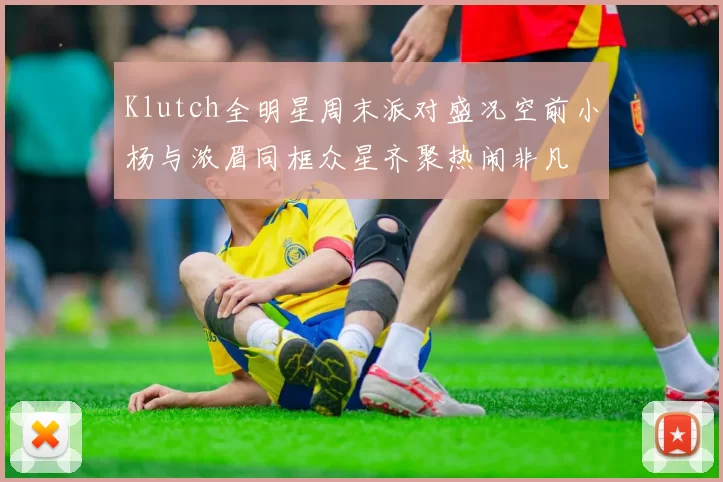 Klutch全明星周末派对盛况空前小杨与浓眉同框众星齐聚热闹非凡
