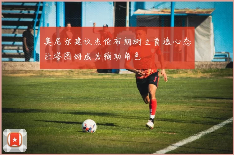 奥尼尔建议杰伦布朗树立首选心态让塔图姆成为辅助角色
