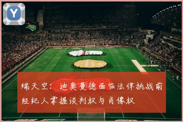 瑞天空：迪奥曼德面临法律挑战前经纪人掌握谈判权与肖像权