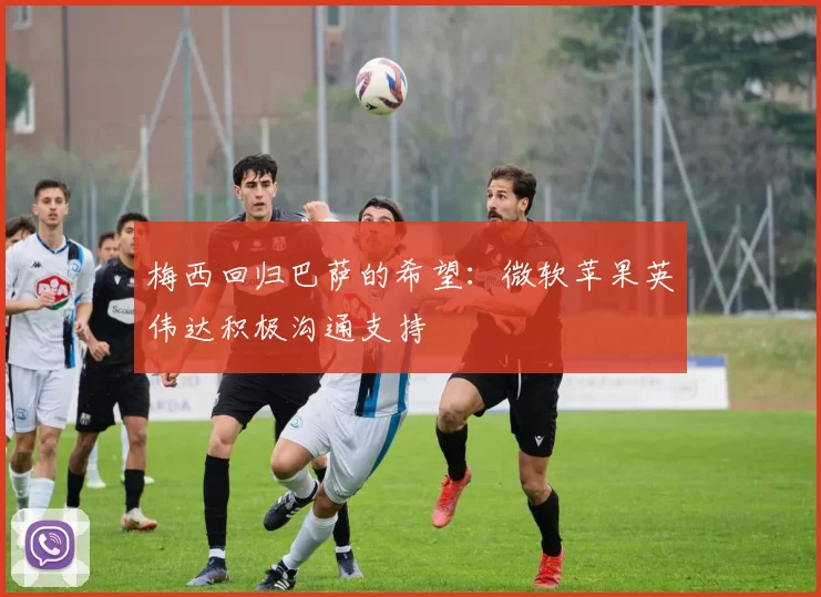 梅西回归巴萨的希望：微软苹果英伟达积极沟通支持