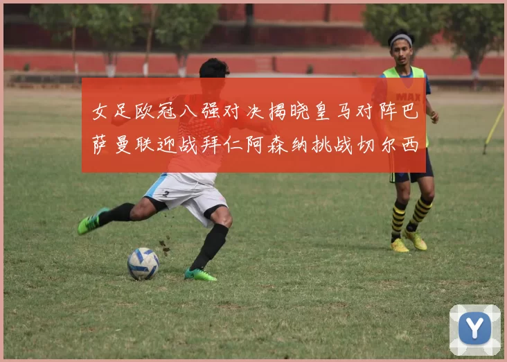 女足欧冠八强对决揭晓皇马对阵巴萨曼联迎战拜仁阿森纳挑战切尔西