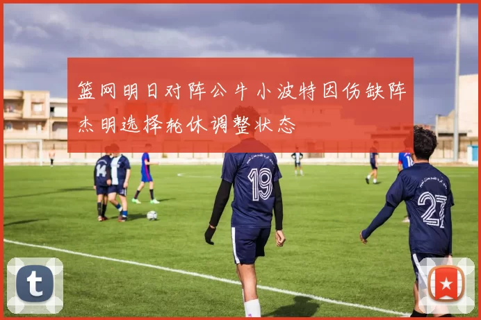 篮网明日对阵公牛小波特因伤缺阵杰明选择轮休调整状态