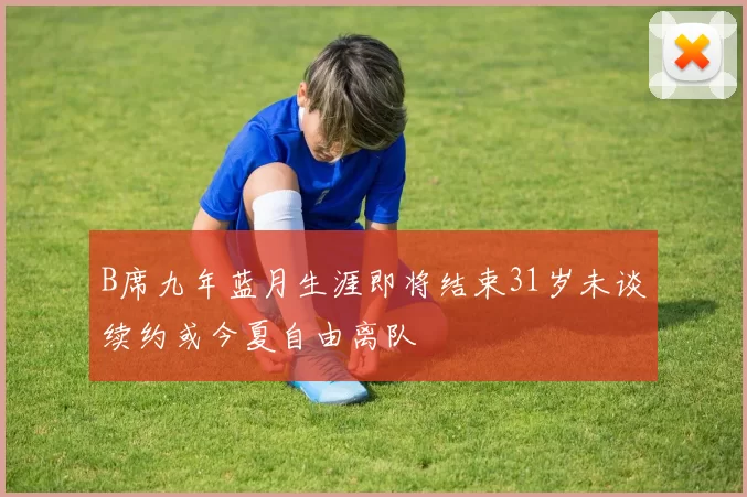 B席九年蓝月生涯即将结束31岁未谈续约或今夏自由离队