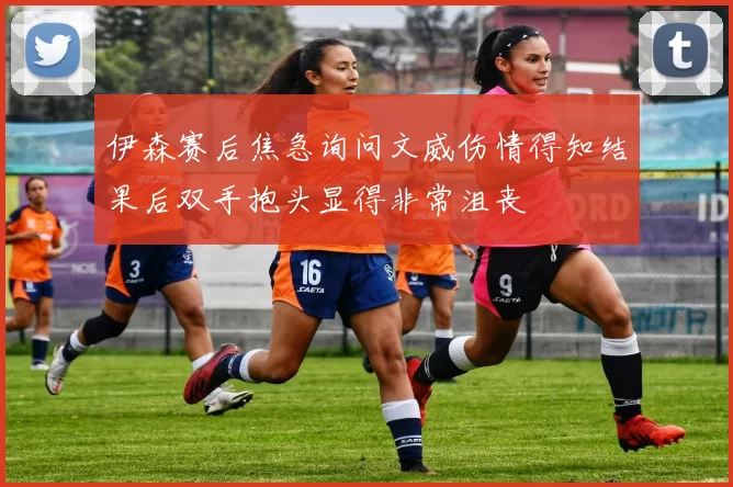 伊森赛后焦急询问文威伤情得知结果后双手抱头显得非常沮丧