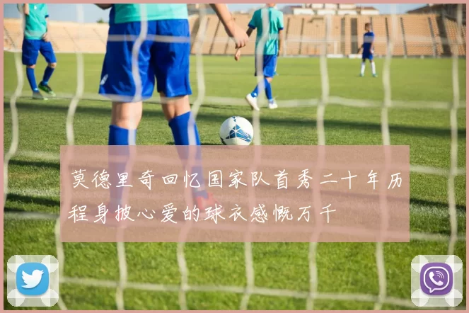 莫德里奇回忆国家队首秀二十年历程身披心爱的球衣感慨万千