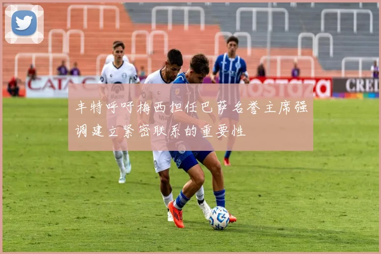 丰特呼吁梅西担任巴萨名誉主席强调建立紧密联系的重要性
