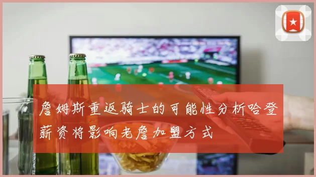 詹姆斯重返骑士的可能性分析哈登薪资将影响老詹加盟方式