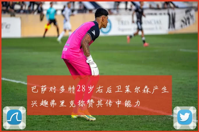 巴萨对多特28岁右后卫莱尔森产生兴趣弗里克称赞其传中能力