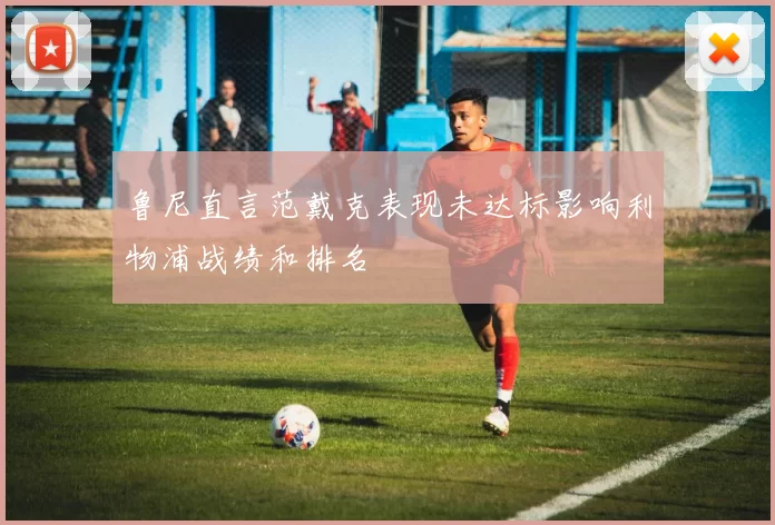 鲁尼直言范戴克表现未达标影响利物浦战绩和排名