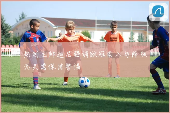 热刺主帅迪尼强调欧冠前八与降级无关需保持警惕