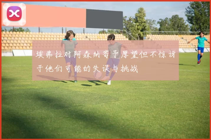 埃弗拉对阿森纳寄予厚望但不惊讶于他们可能的失误与挑战