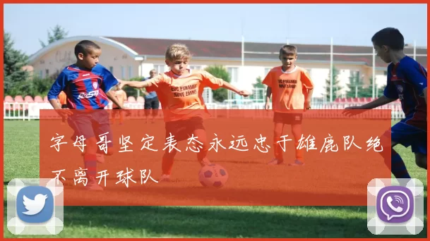 字母哥坚定表态永远忠于雄鹿队绝不离开球队